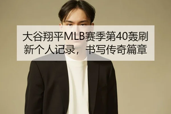 大谷翔平MLB赛季第40轰刷新个人记录，书写传奇篇章