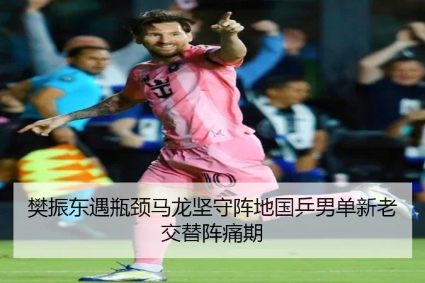 樊振东遇瓶颈马龙坚守阵地国乒男单新老交替阵痛期