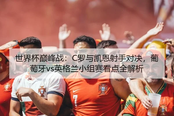 世界杯巅峰战：C罗与凯恩射手对决，葡萄牙vs英格兰小组赛看点全解析