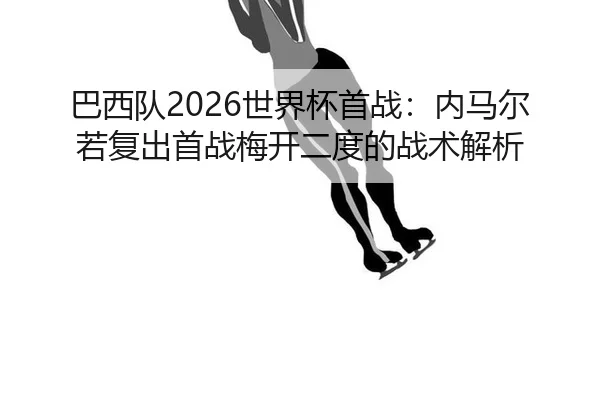 巴西队2026世界杯首战：内马尔若复出首战梅开二度的战术解析