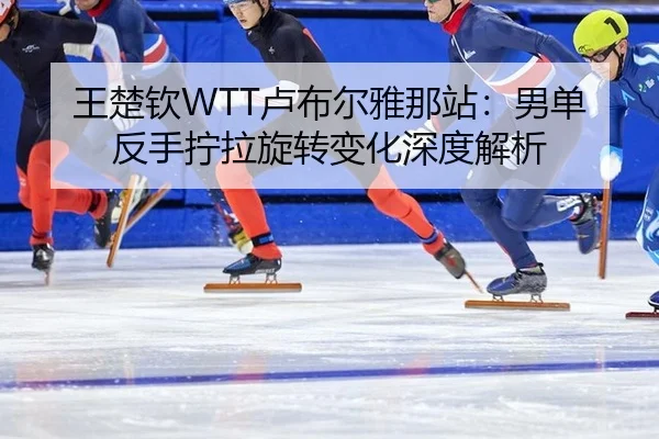 王楚钦WTT卢布尔雅那站：男单反手拧拉旋转变化深度解析