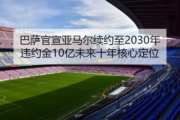 巴萨官宣亚马尔续约至2030年违约金10亿未来十年核心定位