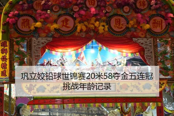 巩立姣铅球世锦赛20米58夺金五连冠挑战年龄记录